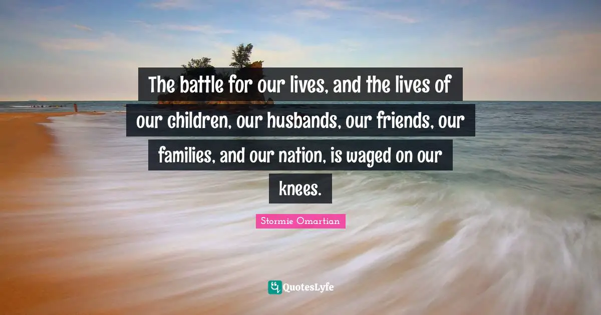 The battle for our lives, and the lives of our children, our husbands, our friends, our families, and our nation, is waged on our knees.