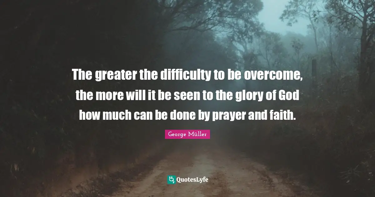 The greater the difficulty to be overcome, the more will it be seen to the glory of God how much can be done by prayer and faith.