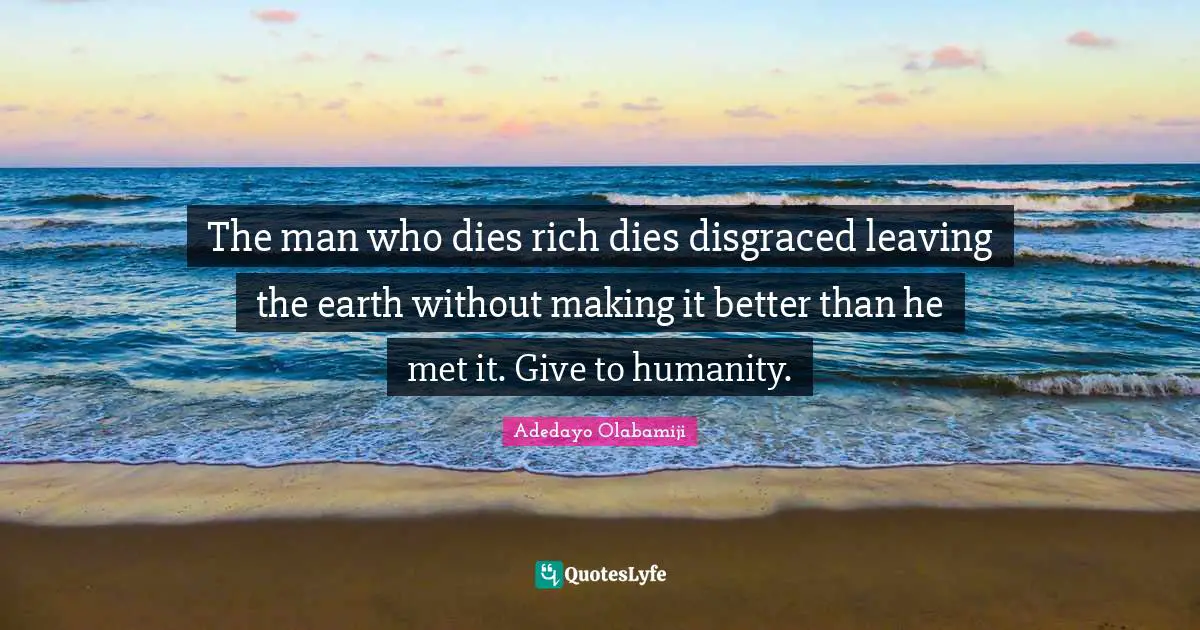 The man who dies rich dies disgraced leaving the earth without making it better than he met it. Give to humanity.