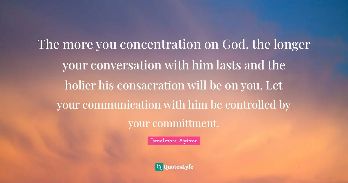 The more you concentration on God, the longer your conversation with him lasts and the holier his consacration will be on you. Let your communication with him be controlled by your committment.