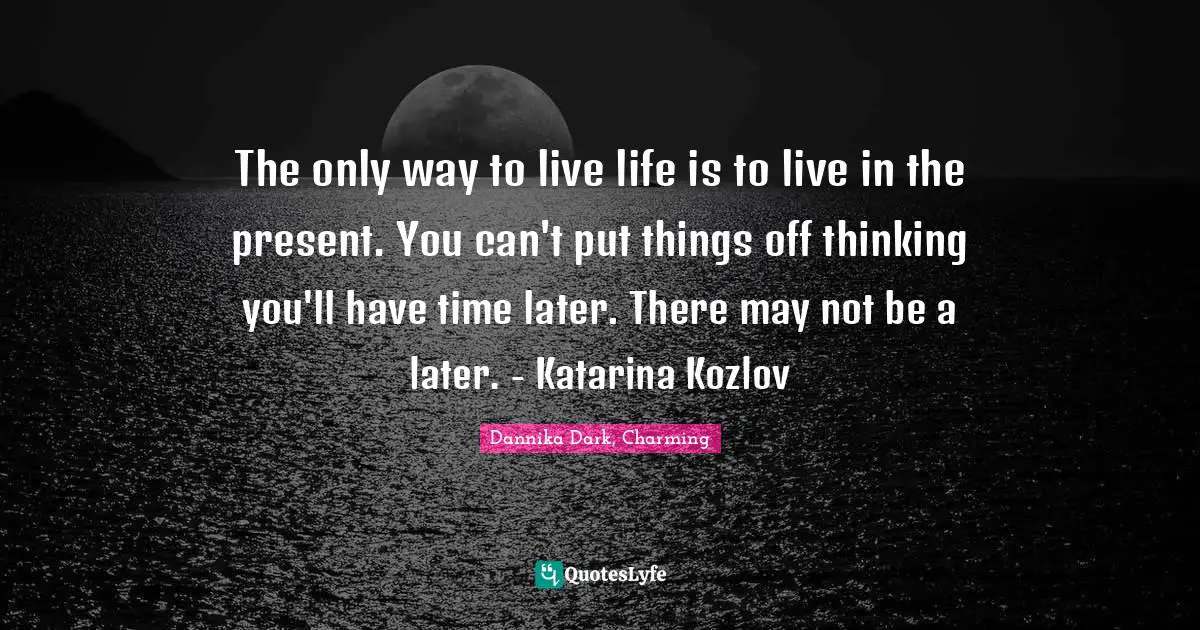 The only way to live life is to live in the present. You can't put things off thinking you'll have time later. There may not be a later. - Katarina Kozlov