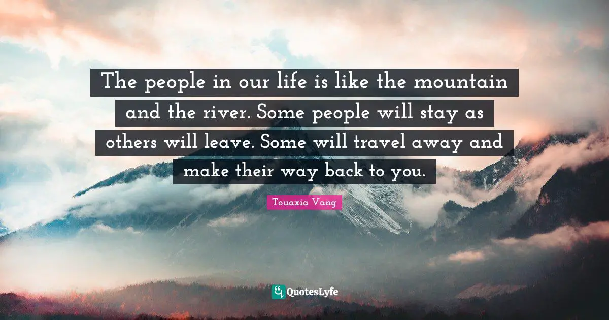 The people in our life is like the mountain and the river. Some people will stay as others will leave. Some will travel away and make their way back to you.
