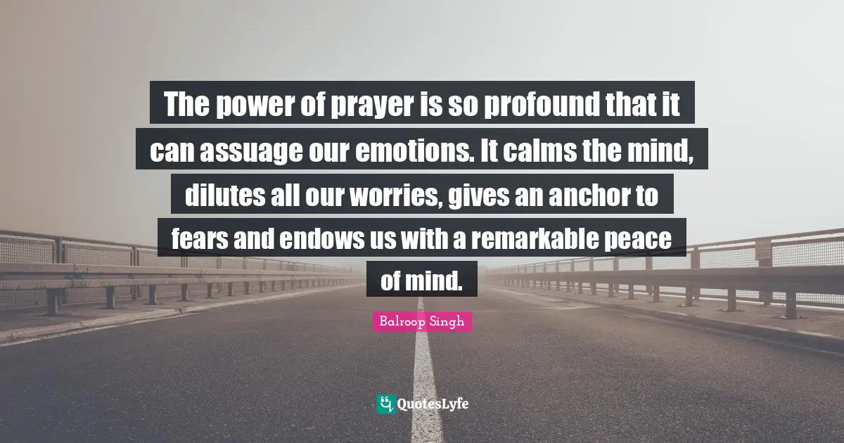 The power of prayer is so profound that it can assuage our emotions. It calms the mind, dilutes all our worries, gives an anchor to fears and endows us with a remarkable peace of mind.