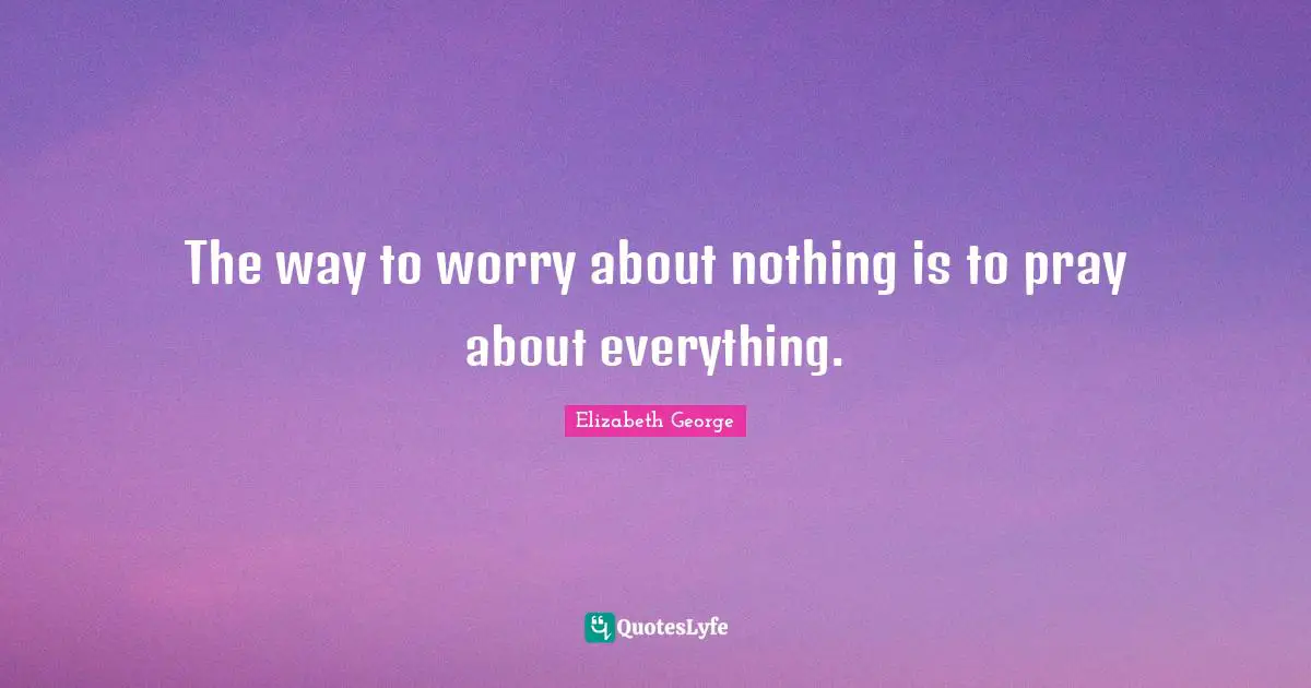 The way to worry about nothing is to pray about everything.