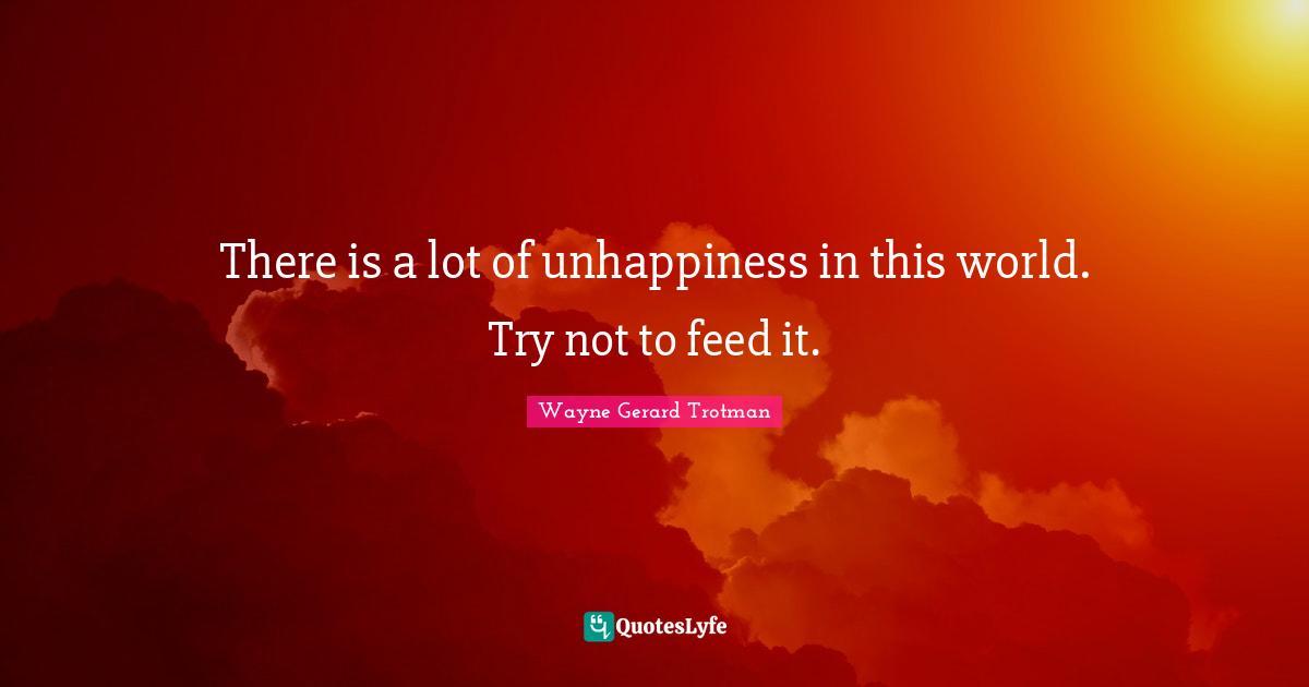 There is a lot of unhappiness in this world. Try not to feed it.