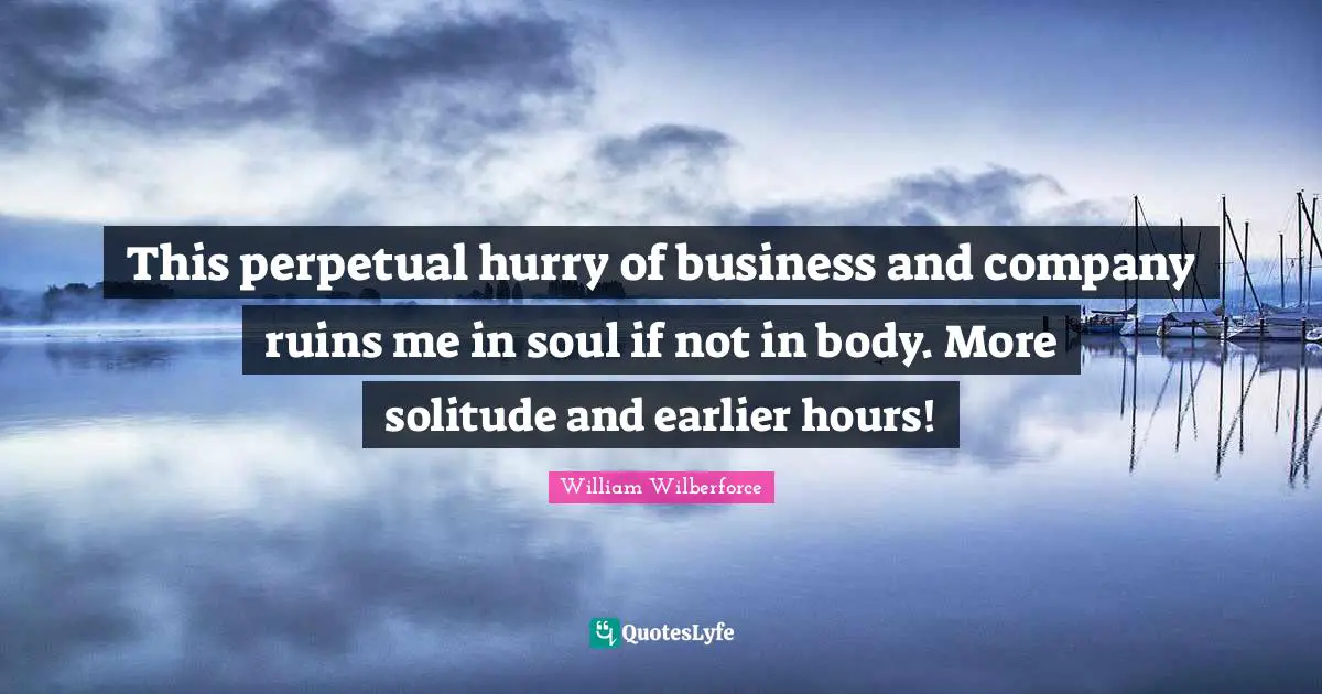 William Wilberforce Quotes: "This perpetual hurry of business and company ruins me in soul if not in body. More solitude and earlier hours!"