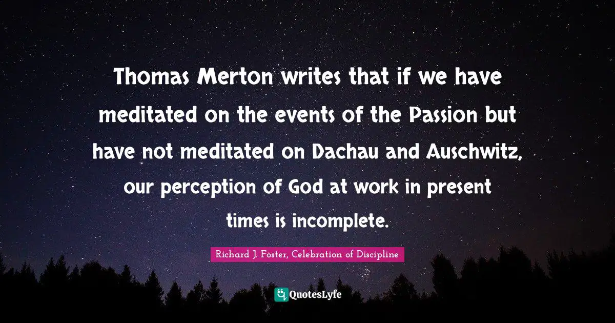 Thomas Merton writes that if we have meditated on the events of the Passion but have not meditated on Dachau and Auschwitz, our perception of God at work in present times is incomplete.