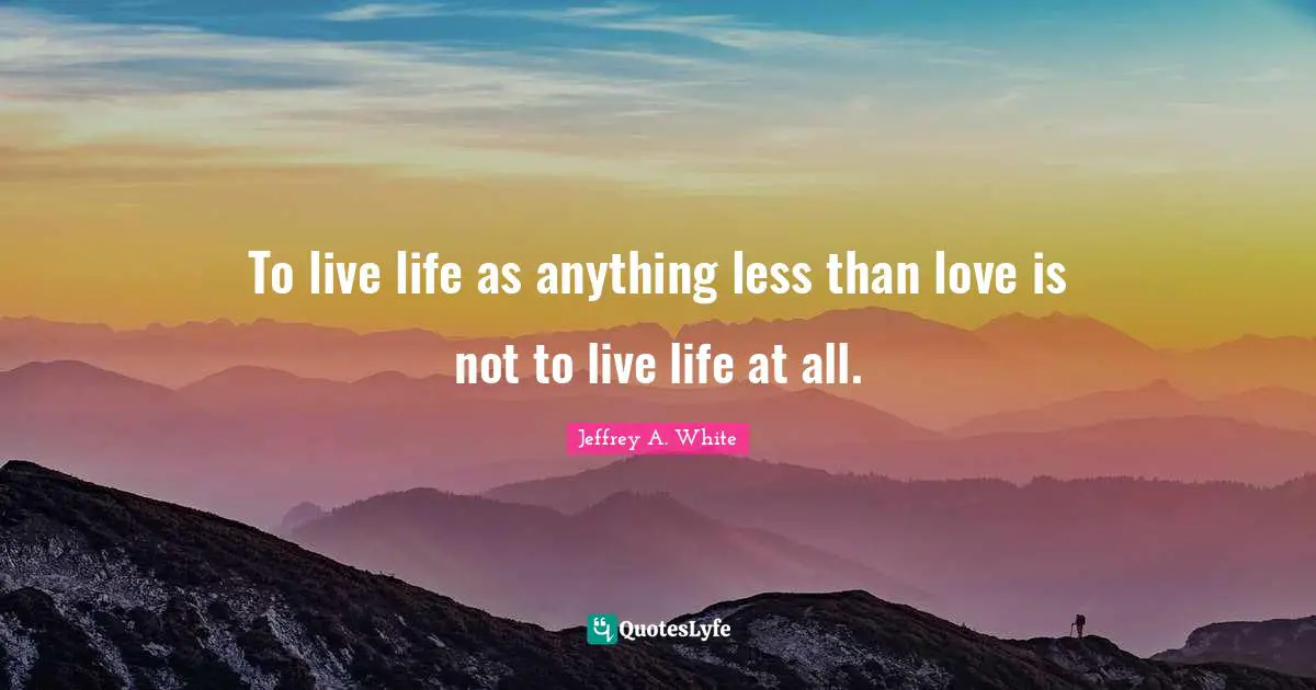 To live life as anything less than love is not to live life at all.