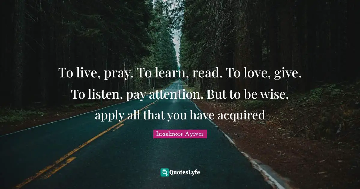 To live, pray. To learn, read. To love, give. To listen, pay attention. But to be wise, apply all that you have acquired