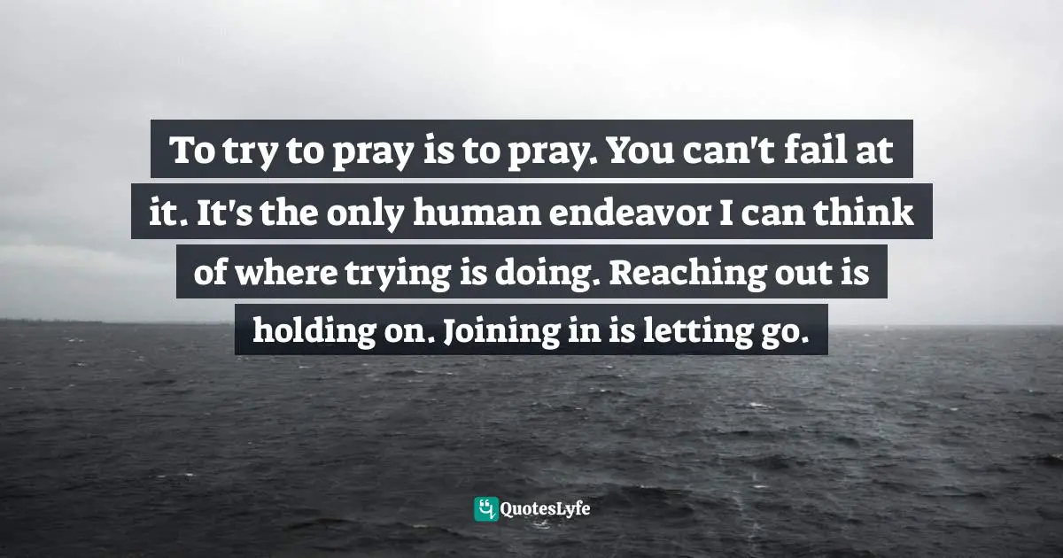 To try to pray is to pray. You can't fail at it. It's the only human endeavor I can think of where trying is doing. Reaching out is holding on. Joining in is letting go.