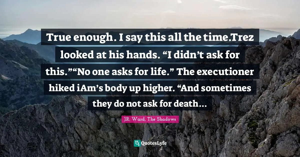 True enough. I say this all the time.Trez looked at his hands. “I didn’t ask for this.”“No one asks for life.” The executioner hiked iAm’s body up higher. “And sometimes they do not ask for death...