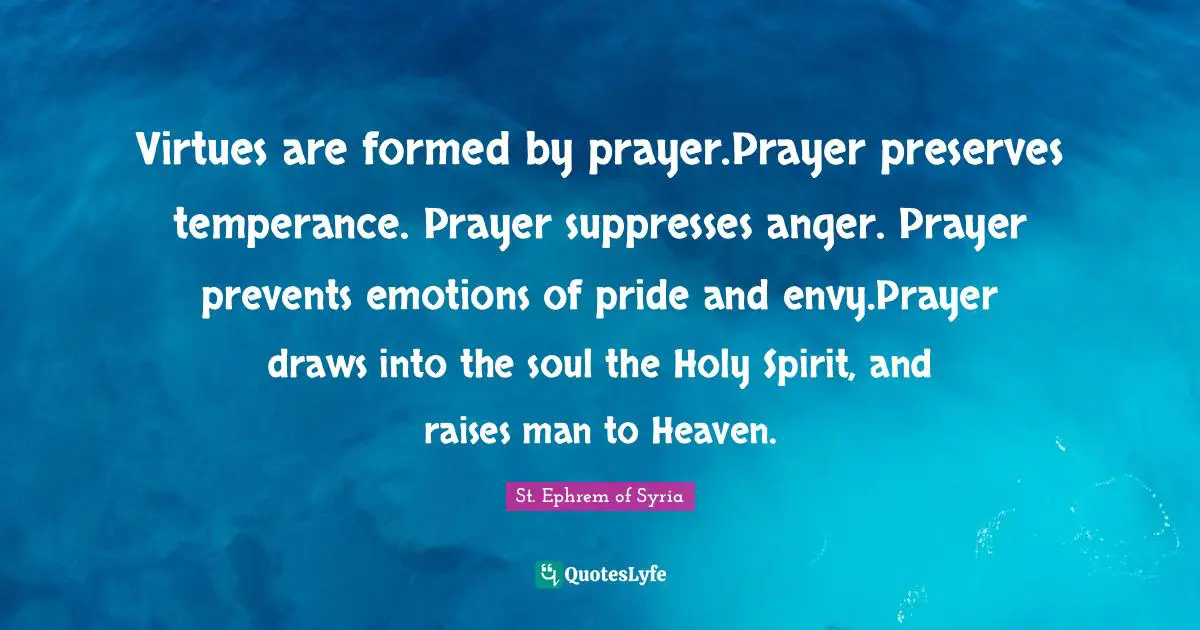 Virtues are formed by prayer.Prayer preserves temperance. Prayer suppresses anger. Prayer prevents emotions of pride and envy.Prayer draws into the soul the Holy Spirit, and raises man to Heaven.