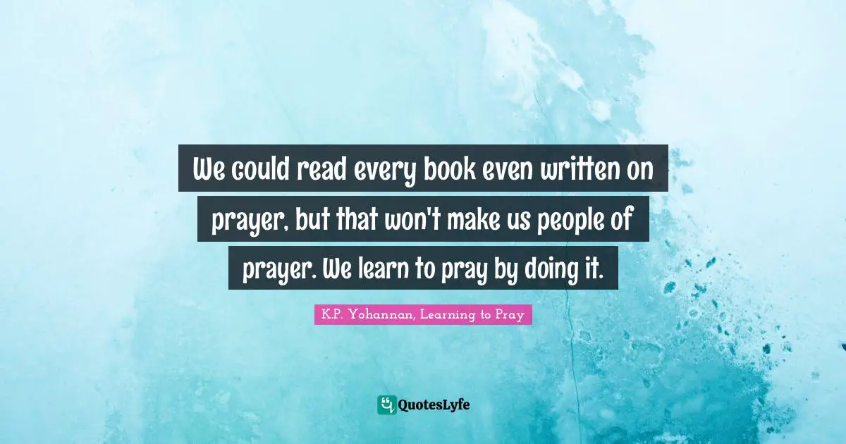 We could read every book even written on prayer, but that won't make us people of prayer. We learn to pray by doing it.