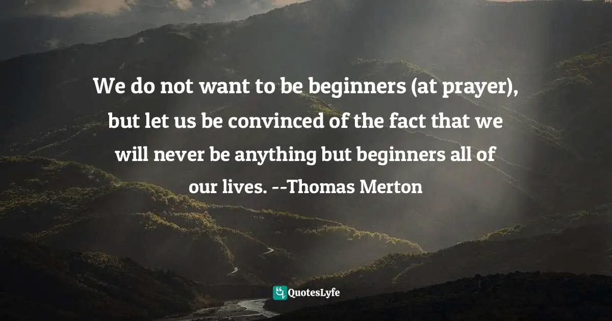We do not want to be beginners (at prayer), but let us be convinced of the fact that we will never be anything but beginners all of our lives. --Thomas Merton