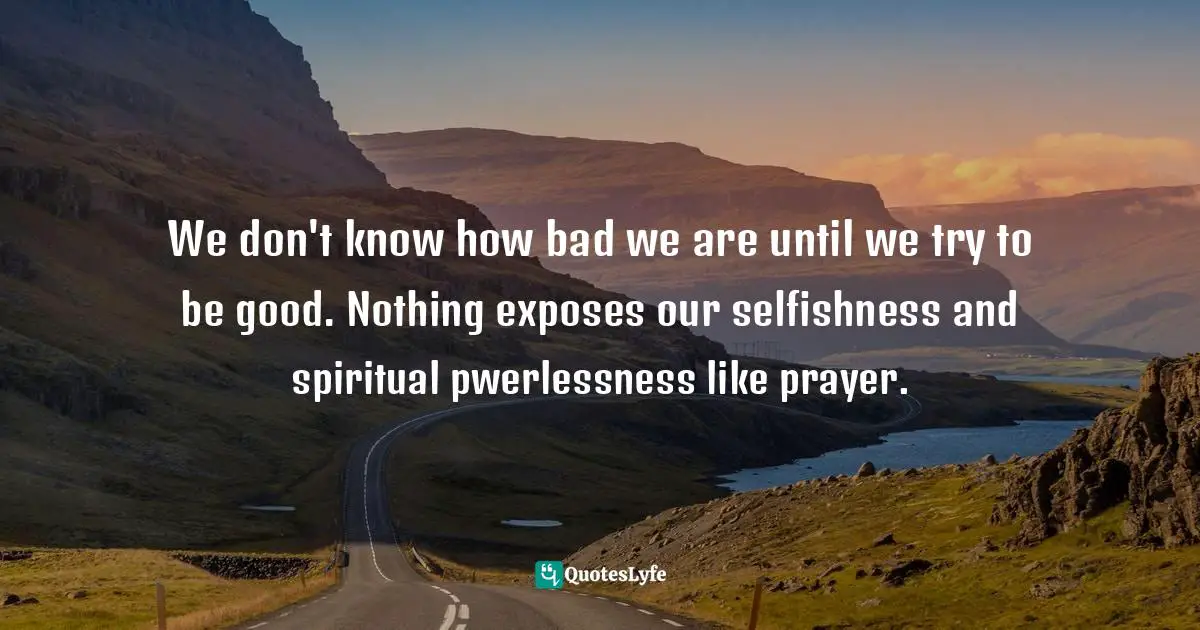We don't know how bad we are until we try to be good. Nothing exposes our selfishness and spiritual pwerlessness like prayer.