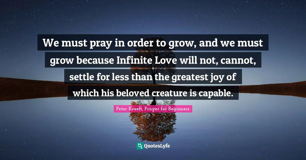 We must pray in order to grow, and we must grow because Infinite Love will not, cannot, settle for less than the greatest joy of which his beloved creature is capable.