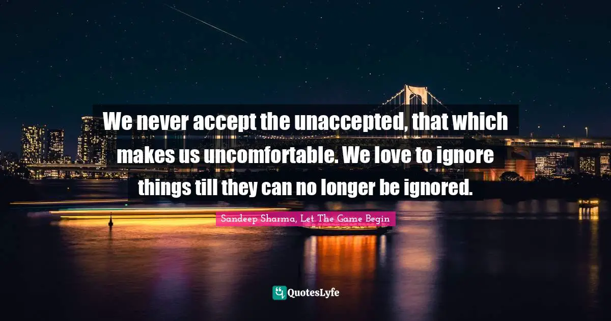 We never accept the unaccepted, that which makes us uncomfortable. We love to ignore things till they can no longer be ignored.