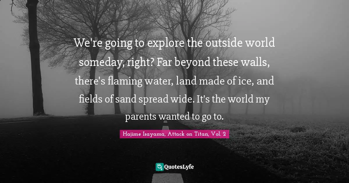 We're going to explore the outside world someday, right? Far beyond these walls, there's flaming water, land made of ice, and fields of sand spread wide. It's the world my parents wanted to go to.