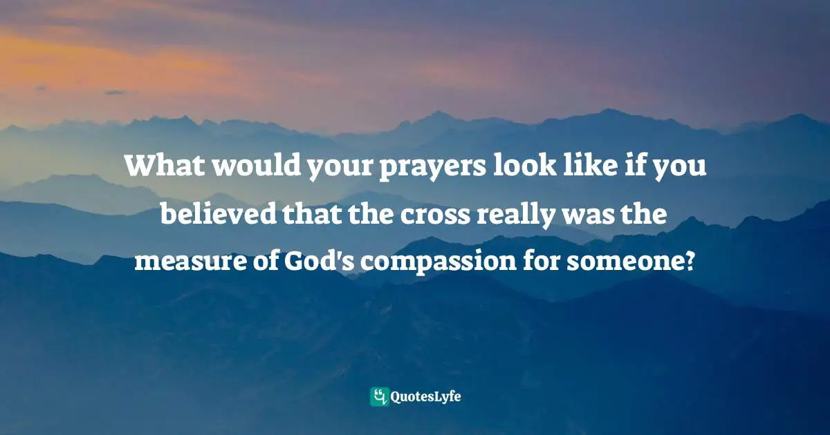 What would your prayers look like if you believed that the cross really was the measure of God's compassion for someone?