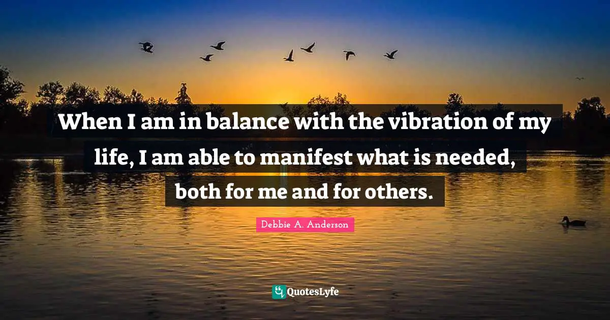 When I am in balance with the vibration of my life, I am able to manifest what is needed, both for me and for others.