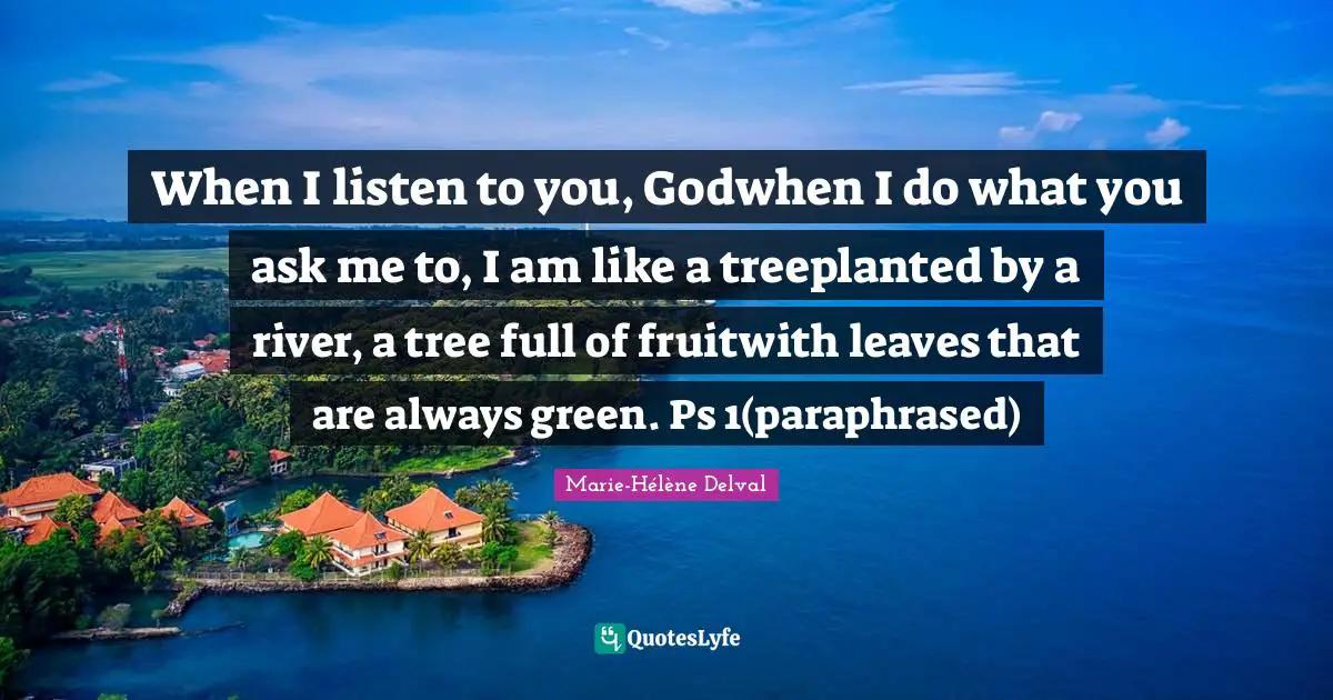 When I listen to you, Godwhen I do what you ask me to, I am like a treeplanted by a river, a tree full of fruitwith leaves that are always green. Ps 1(paraphrased)