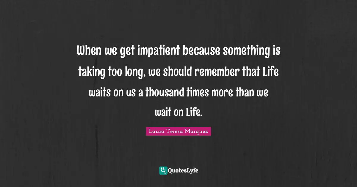 When we get impatient because something is taking too long, we should remember that Life waits on us a thousand times more than we wait on Life.