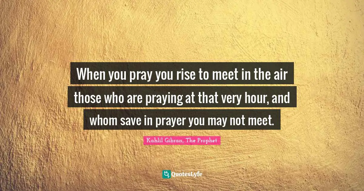When you pray you rise to meet in the air those who are praying at that very hour, and whom save in prayer you may not meet.
