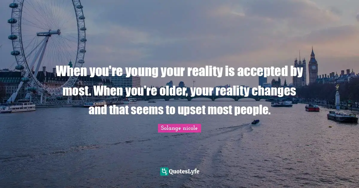When you're young your reality is accepted by most. When you're older, your reality changes and that seems to upset most people.