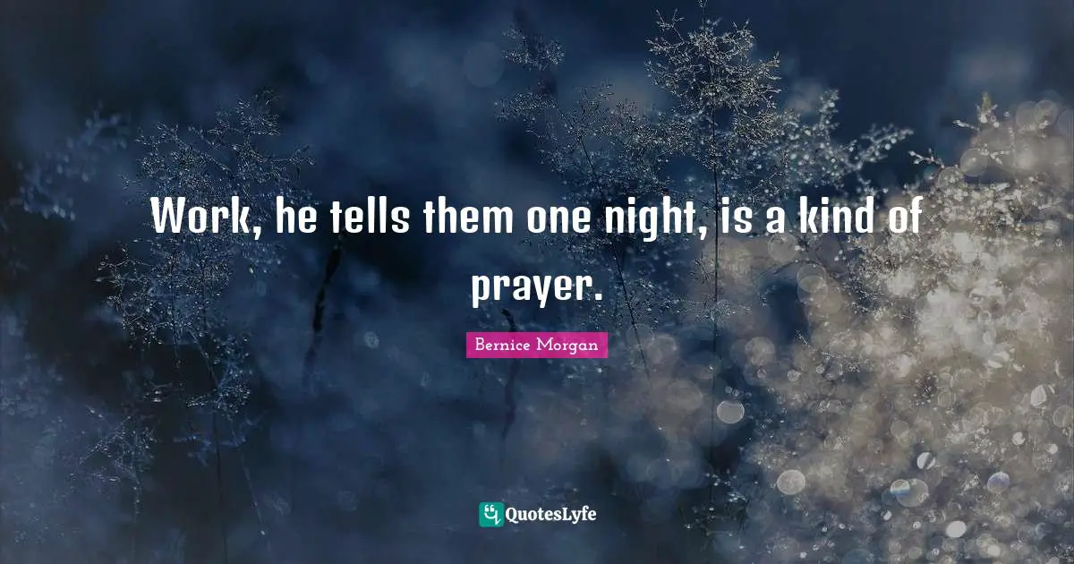Work, he tells them one night, is a kind of prayer.