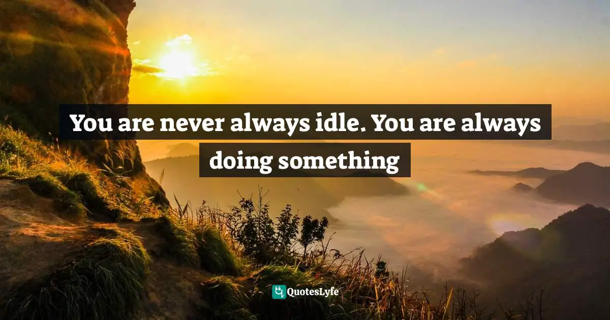 You are never always idle. You are always doing something