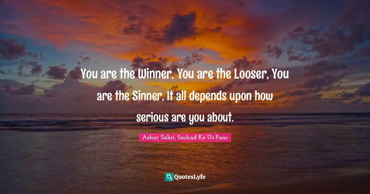 You are the Winner, You are the Looser, You are the Sinner, It all depends upon how serious are you about.
