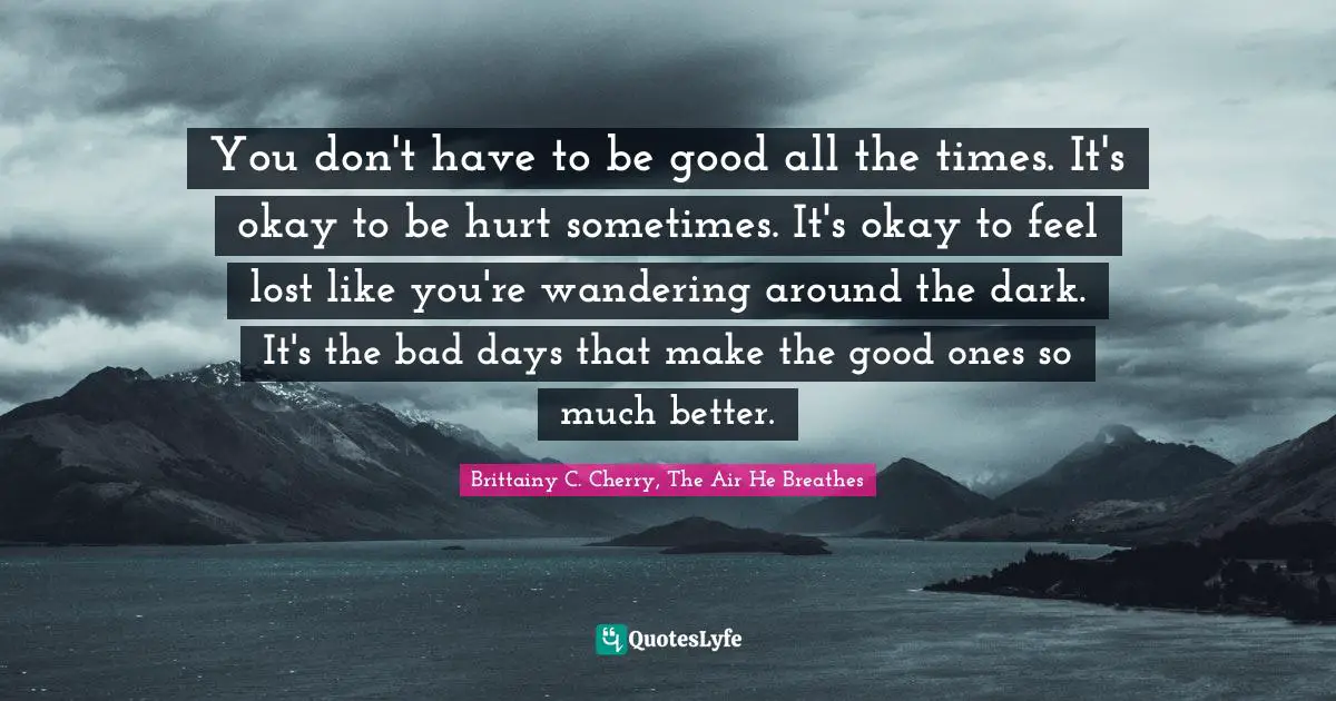 You don't have to be good all the times. It's okay to be hurt sometimes. It's okay to feel lost like you're wandering around the dark. It's the bad days that make the good ones so much better.