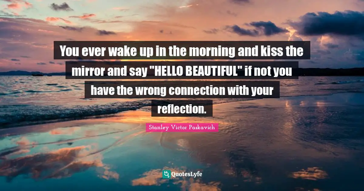 You ever wake up in the morning and kiss the mirror and say "HELLO BEAUTIFUL" if not you have the wrong connection with your reflection.