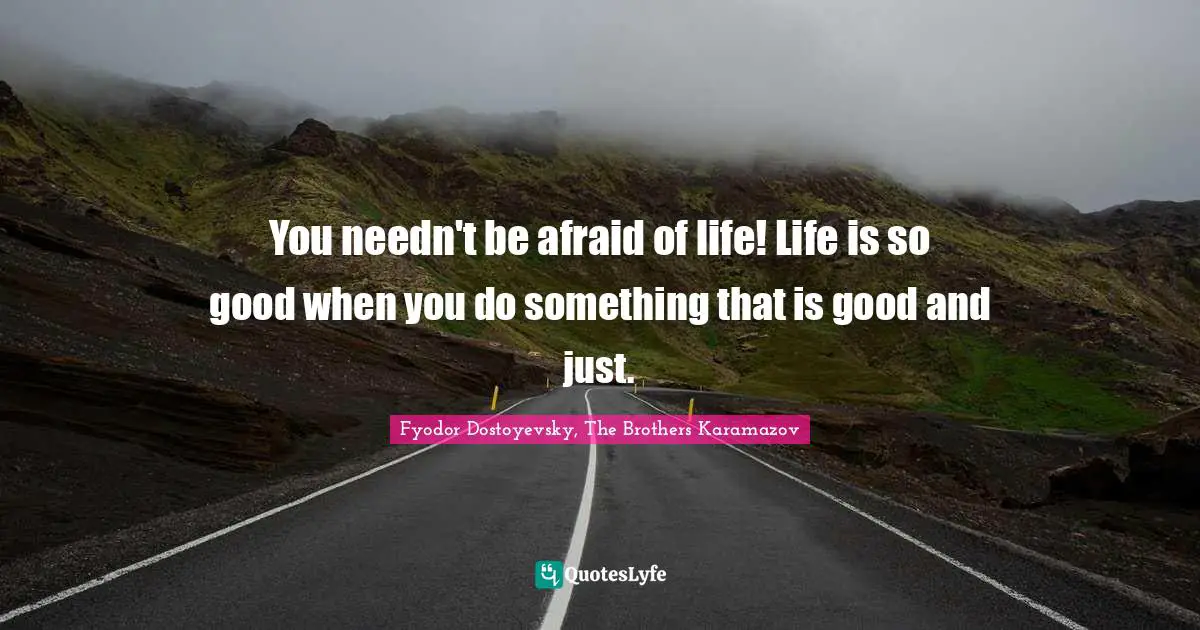 You needn't be afraid of life! Life is so good when you do something that is good and just.