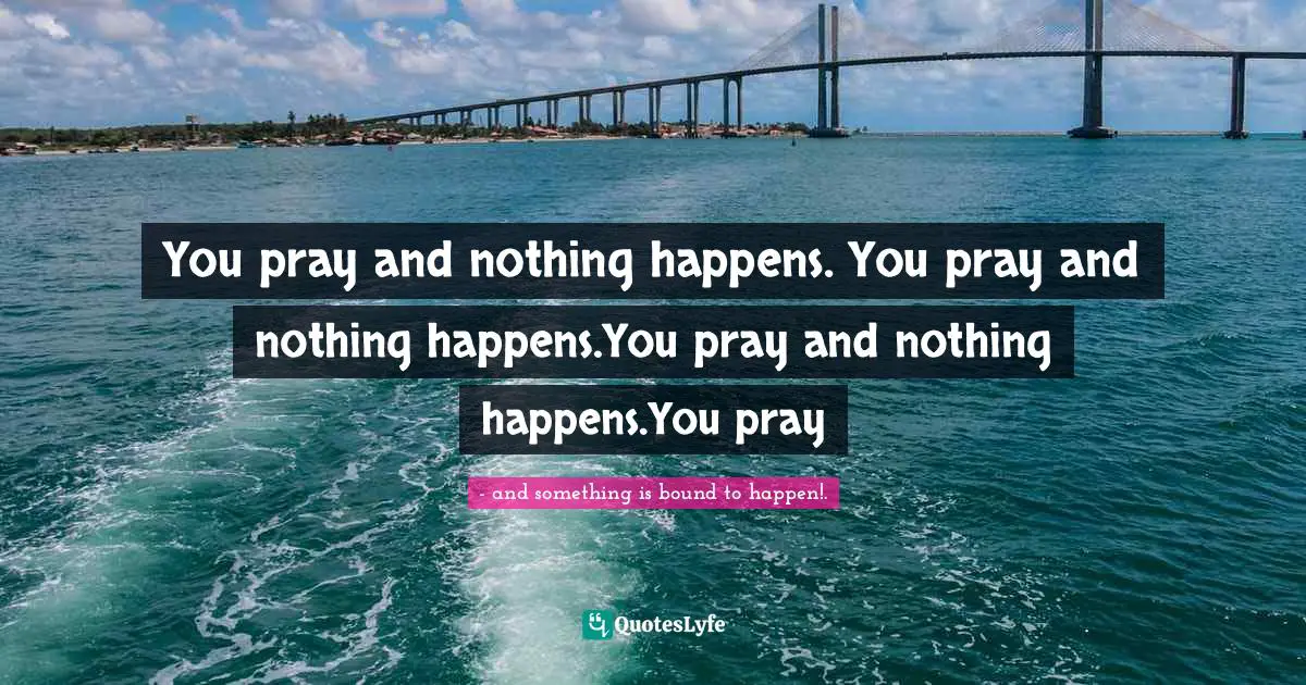 You pray and nothing happens. You pray and nothing happens.You pray and nothing happens.You pray