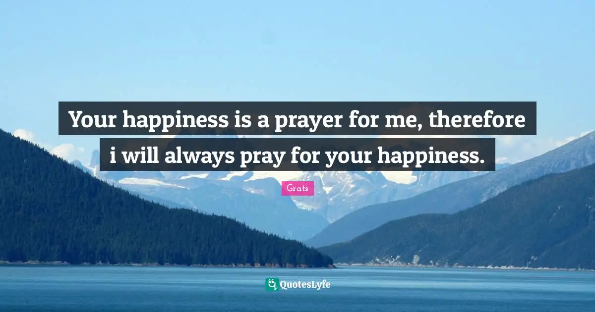 Your happiness is a prayer for me, therefore i will always pray for your happiness.
