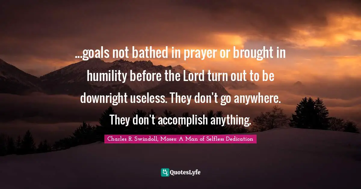...goals not bathed in prayer or brought in humility before the Lord turn out to be downright useless. They don't go anywhere. They don't accomplish anything.