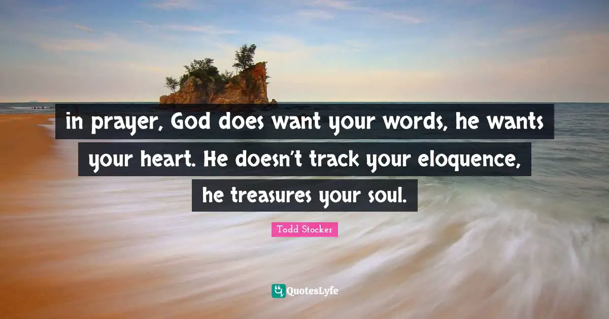 in prayer, God does want your words, he wants your heart. He doesn’t track your eloquence, he treasures your soul.