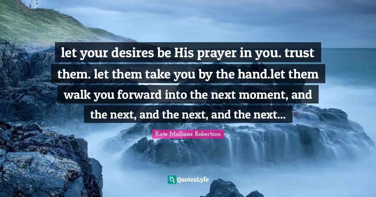 let your desires be His prayer in you. trust them. let them take you by the hand.let them walk you forward into the next moment, and the next, and the next, and the next...