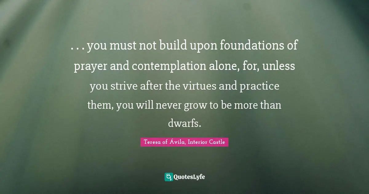 . . . you must not build upon foundations of prayer and contemplation alone, for, unless you strive after the virtues and practice them, you will never grow to be more than dwarfs.