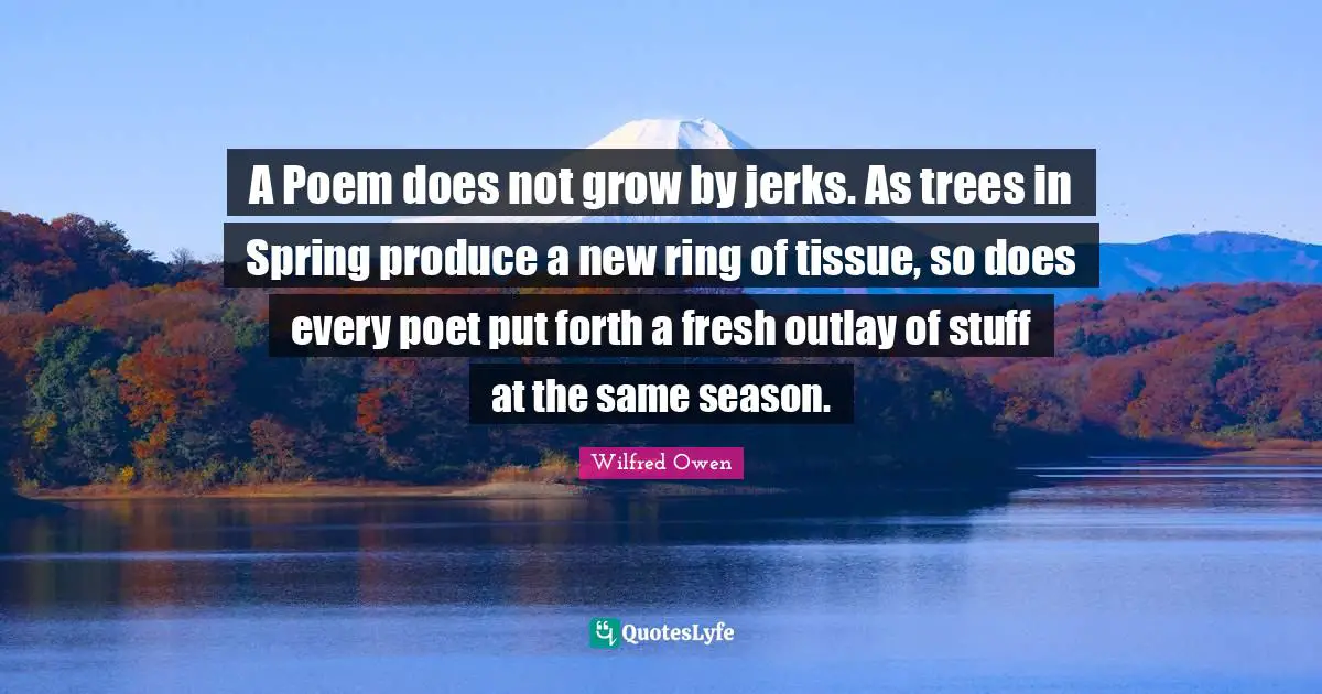 A Poem does not grow by jerks. As trees in Spring produce a new ring of tissue, so does every poet put forth a fresh outlay of stuff at the same season.
