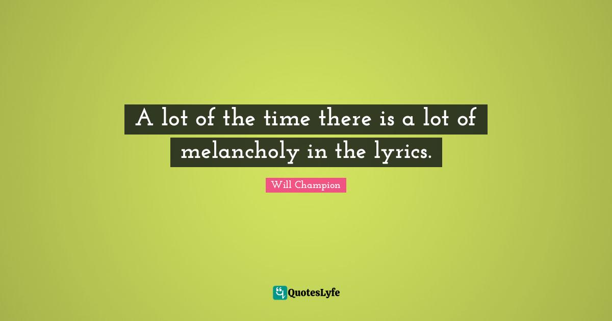 A lot of the time there is a lot of melancholy in the lyrics.