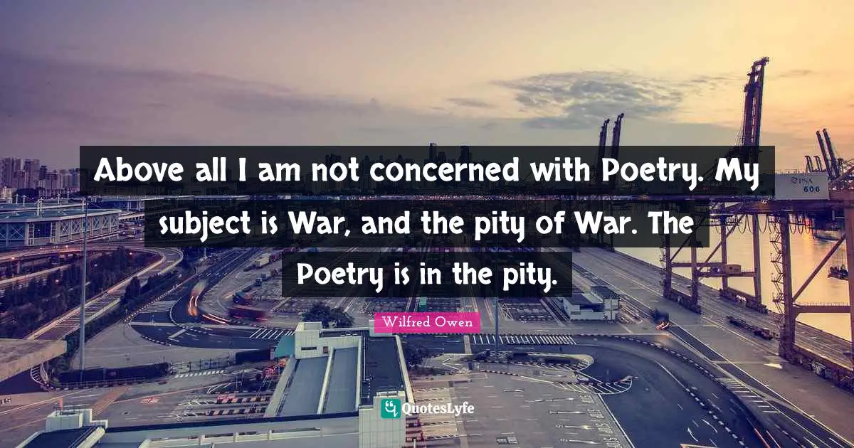 Above all I am not concerned with Poetry. My subject is War, and the pity of War. The Poetry is in the pity.