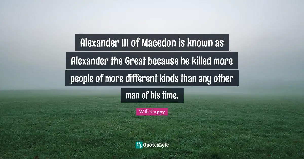 Alexander III of Macedon is known as Alexander the Great because he killed more people of more different kinds than any other man of his time.