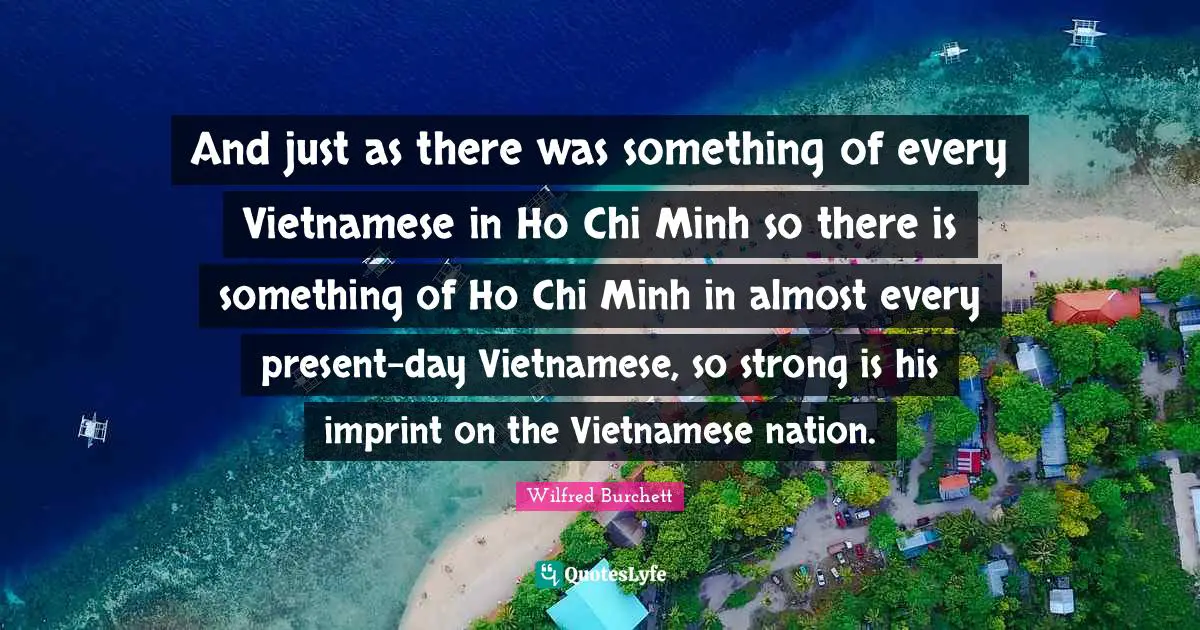 Present Day Quotes: "And just as there was something of every Vietnamese in Ho Chi Minh so there is something of Ho Chi Minh in almost every present-day Vietnamese, so strong is his imprint on the Vietnamese nation."