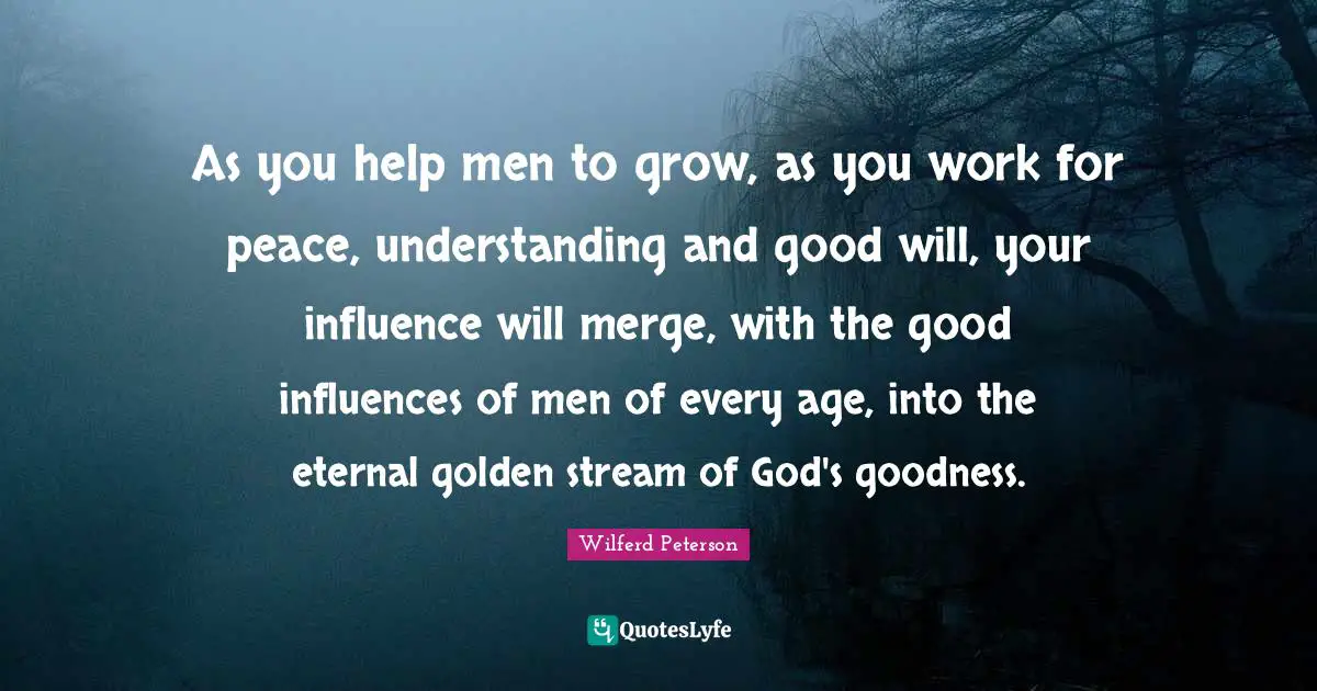 Influences Quotes: "As you help men to grow, as you work for peace, understanding and good will, your influence will merge, with the good influences of men of every age, into the eternal golden stream of God's goodness."