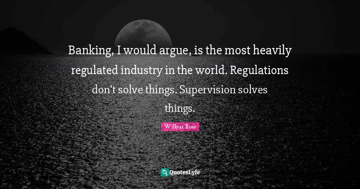 Regulation Quotes: "Banking, I would argue, is the most heavily regulated industry in the world. Regulations don't solve things. Supervision solves things."