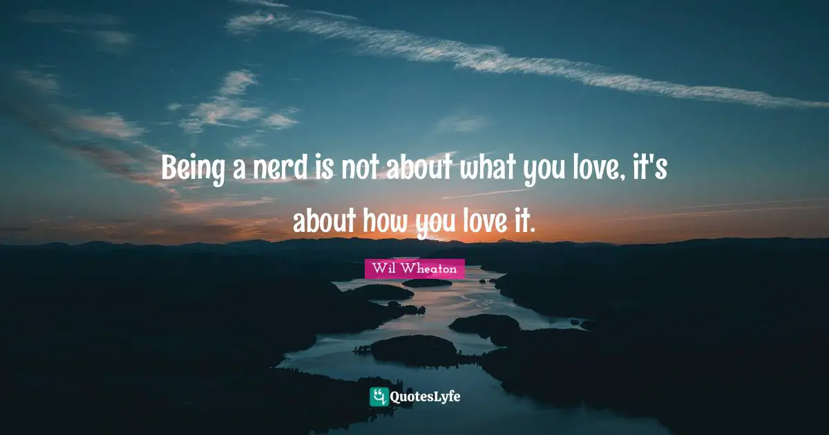 Being a nerd is not about what you love, it's about how you love it.