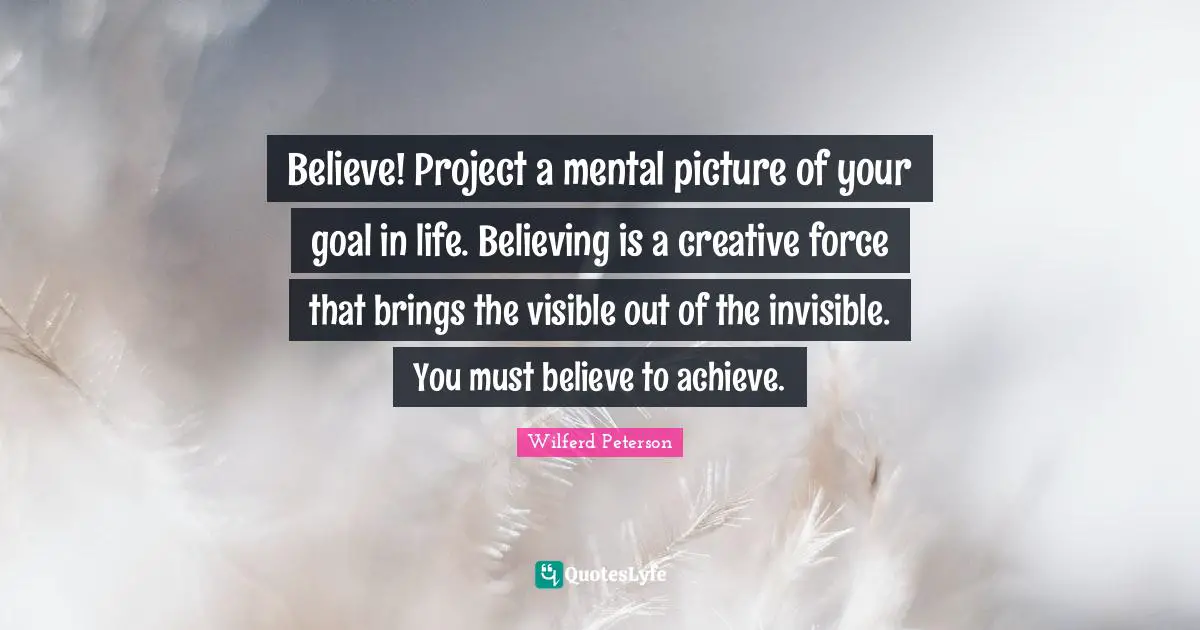 Believe! Project a mental picture of your goal in life. Believing is a creative force that brings the visible out of the invisible. You must believe to achieve.