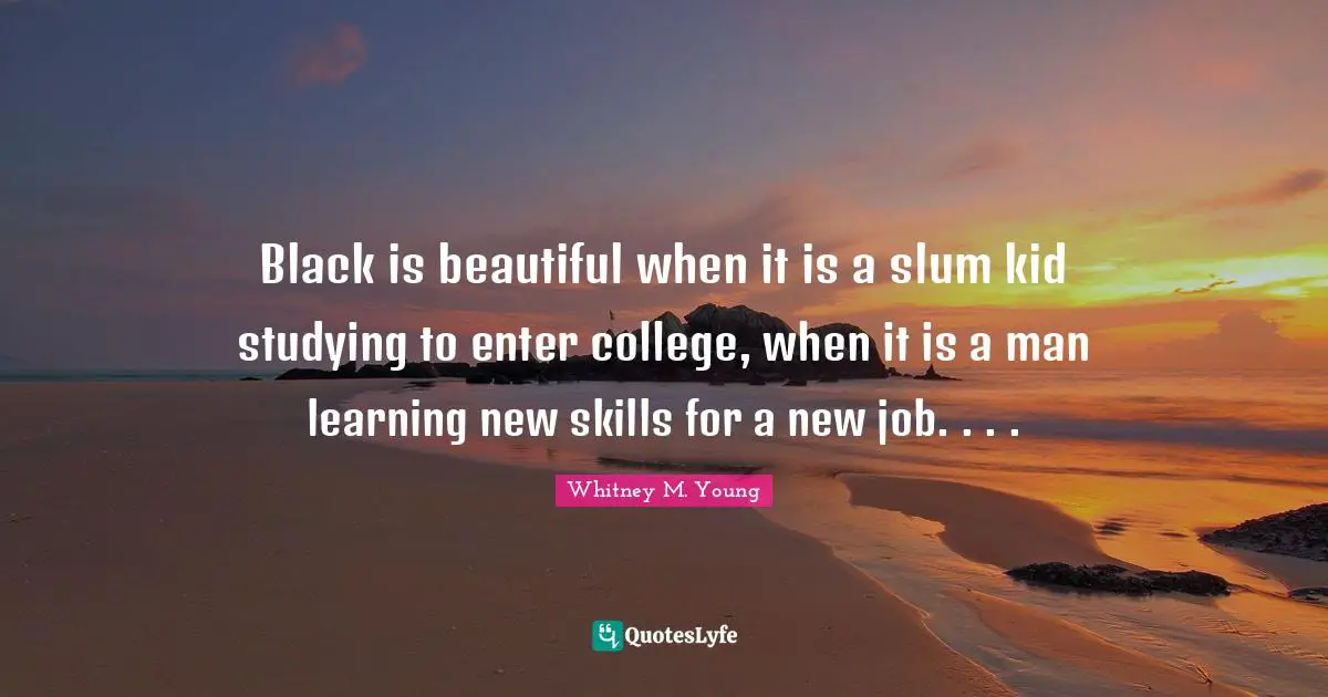 Whitney M. Young Quotes: "Black is beautiful when it is a slum kid studying to enter college, when it is a man learning new skills for a new job. . . ."